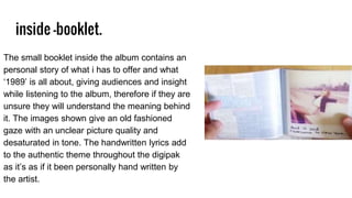 inside -booklet.
The small booklet inside the album contains an
personal story of what i has to offer and what
‘1989’ is all about, giving audiences and insight
while listening to the album, therefore if they are
unsure they will understand the meaning behind
it. The images shown give an old fashioned
gaze with an unclear picture quality and
desaturated in tone. The handwritten lyrics add
to the authentic theme throughout the digipak
as it’s as if it been personally hand written by
the artist.
 