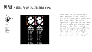Drake -http://www.drakeofficial.com/
Drake uses his tour poster as a
description of his performances.
Whereas a normal website would have
the dates labeled. It’s also
important to consider how the theme
of just visuals such as graphology
is used rather than text to
present information. It’s effective
as it's carried out through the
whole website. Also the logo of
drake appears in every page- again
is a convention on ever website.
 