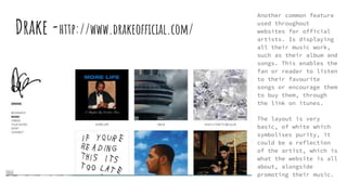 Drake -http://www.drakeofficial.com/
Another common feature
used throughout
websites for official
artists. Is displaying
all their music work,
such as their album and
songs. This enables the
fan or reader to listen
to their favourite
songs or encourage them
to buy them, through
the link on itunes.
The layout is very
basic, of white which
symbolises purity, it
could be a reflection
of the artist, which is
what the website is all
about, alongside
promoting their music.
 