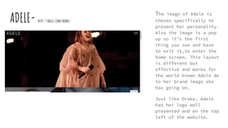 ADELE- http://adele.com/home/
The image of Adele is
chosen specifically to
present her personality.
Also the image is a pop
up so it’s the first
thing you see and have
to exit it,to enter the
home screen. This layout
is different but
effective and works for
the world known Adele de
to her brand image she
has going on.
Just like Drake, Adele
has her logo well
presented and on the top
left of the website.
 