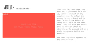 ADELE- http://adele.com/home/ Just like the first page, the
menu bar is presented as a pop
up, which is unusual on any
website. Also the colour the
scheme is very vibrant and is
your face with the effect of
being very simple at the same
time. You also have the direct
link to “Buy 25” which is
advertising the product and on a
whole the purpose behind the
website.
The same logo still appears in
the same position.
 