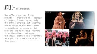 ADELE- http://adele.com/home/
The gallery section of the
website is presented as a collage
of images. Presenting not only
the artist singing, but laughing
and an image of her fans. Which
is something not every artist
does and the main focus entirely
is on themselves. But each
individual picture is a hyperlink
to a gallery of more pictures of
that event.
 