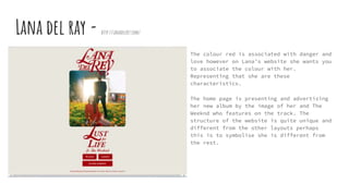 Lana del ray - http://lanadelrey.com/
The colour red is associated with danger and
love however on Lana’s website she wants you
to associate the colour with her.
Representing that she are these
characteristics.
The home page is presenting and advertising
her new album by the image of her and The
Weeknd who features on the track. The
structure of the website is quite unique and
different from the other layouts perhaps
this is to symbolise she is different from
the rest.
 