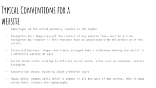 Typical Conventions for a
website
- Name/logo: of the artist,normally located in the header
- Navigation bar: Regardless,of the context of any website there must be a clear
navigation bar however in this instance must be associated with the promotion of the
artist.
- Sliders/slideshows: images and videos arranged into a slideshow showing the artist in
a different variety of ways
- Social Media links: Linking to official social media sites such as Facebook, twitter
Instagram
- Concert/Tour Dates: Upcoming album promotion tours
- House Style: Common style which is common in all the work of the artist. This is made
using fonts, colours and typograpghy.
 