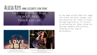 Alicia Keys www.aliciakeys.com/home
As the page scrolls down the image
that black and white changes tone
and advertises her album on Itunes
through hyperlink,so it’s direct
to purchasing her album. Below are
two news updates with pictures
relating to her song or
performances.
 