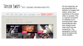 Taylor Swift-https://taylorswift.com/media/videos/63853
On her media tab, we
are presented with a
selection of images and
videos, which have
hyperlinks to the actual
video on youtube. This
is a typical convention
on websites as it’s
promoting their video
individually.But also
their newest music
video which fan are
intrigued by. The
typography is all the
same throughout the
whole website.
 