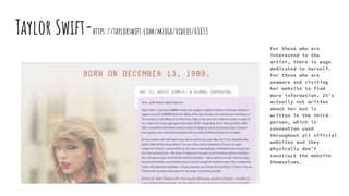 Taylor Swift-https://taylorswift.com/media/videos/63853
For those who are
interested in the
artist, there is page
dedicated to herself.
For those who are
unaware and visiting
her website to find
more information. It’s
actually not written
about her but is
written in the third
person, which is
convention used
throughout all official
websites and they
physically don’t
construct the website
themselves.
 