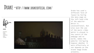 Drake -http://www.drakeofficial.com/ Drake has used a
different form of
layout by having
the menu page on
the left hand side
of the website-
Which is
unconventional. But
also just the use
of the music video
which is placed in
the centre of the
webpage and no
words, makes the
website intriguing
however whether it
work effectively or
not depends on the
brand image Drake
presents.
 