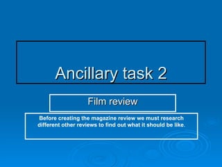 Ancillary task 2 Film review Before creating the magazine review we must research different other reviews to find out what it should be like . 