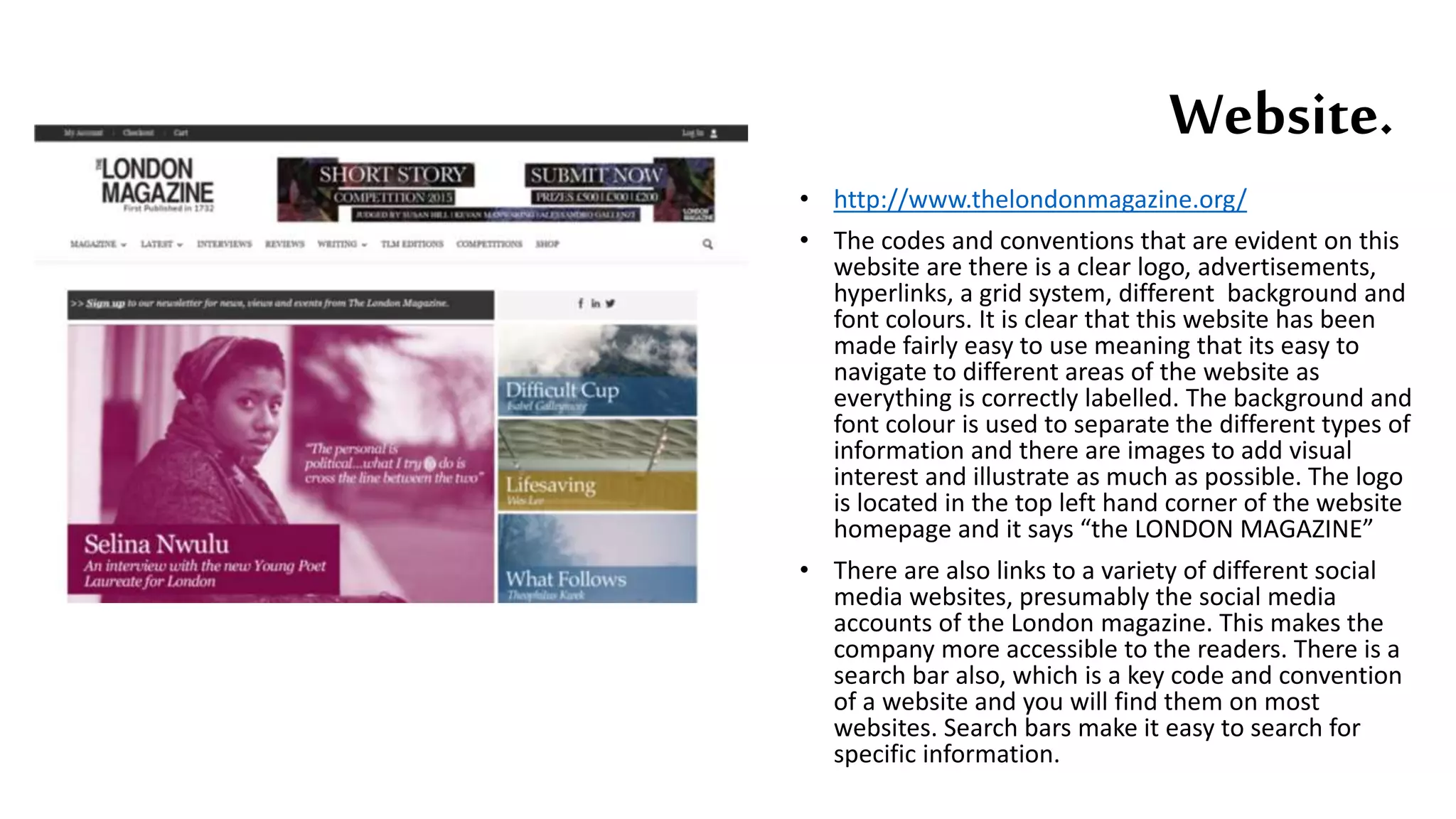 • http://www.thelondonmagazine.org/
• The codes and conventions that are evident on this
website are there is a clear logo, advertisements,
hyperlinks, a grid system, different background and
font colours. It is clear that this website has been
made fairly easy to use meaning that its easy to
navigate to different areas of the website as
everything is correctly labelled. The background and
font colour is used to separate the different types of
information and there are images to add visual
interest and illustrate as much as possible. The logo
is located in the top left hand corner of the website
homepage and it says “the LONDON MAGAZINE”
• There are also links to a variety of different social
media websites, presumably the social media
accounts of the London magazine. This makes the
company more accessible to the readers. There is a
search bar also, which is a key code and convention
of a website and you will find them on most
websites. Search bars make it easy to search for
specific information.
Website.