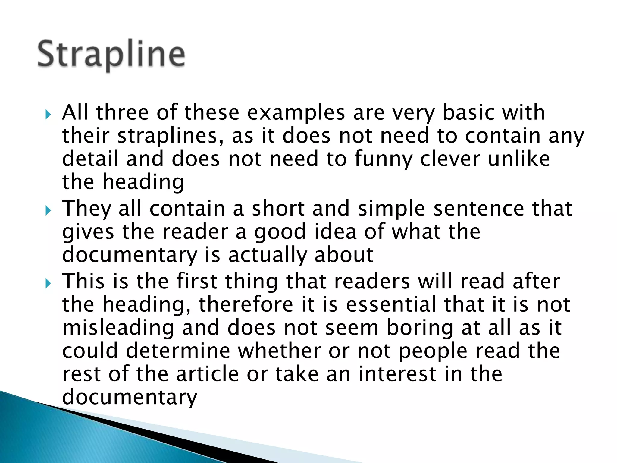  All three of these examples are very basic with
their straplines, as it does not need to contain any
detail and does not need to funny clever unlike
the heading
 They all contain a short and simple sentence that
gives the reader a good idea of what the
documentary is actually about
 This is the first thing that readers will read after
the heading, therefore it is essential that it is not
misleading and does not seem boring at all as it
could determine whether or not people read the
rest of the article or take an interest in the
documentary
 