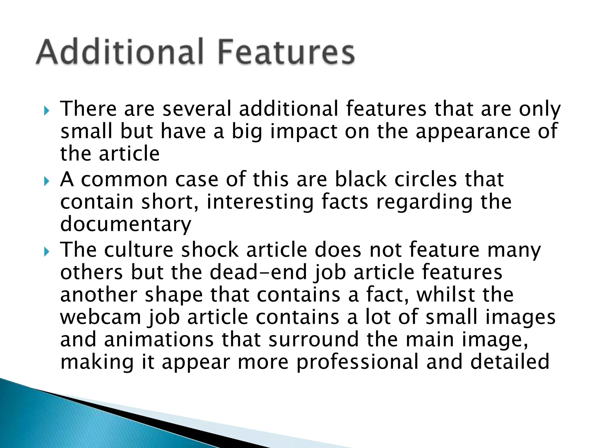  There are several additional features that are only
small but have a big impact on the appearance of
the article
 A common case of this are black circles that
contain short, interesting facts regarding the
documentary
 The culture shock article does not feature many
others but the dead-end job article features
another shape that contains a fact, whilst the
webcam job article contains a lot of small images
and animations that surround the main image,
making it appear more professional and detailed
 