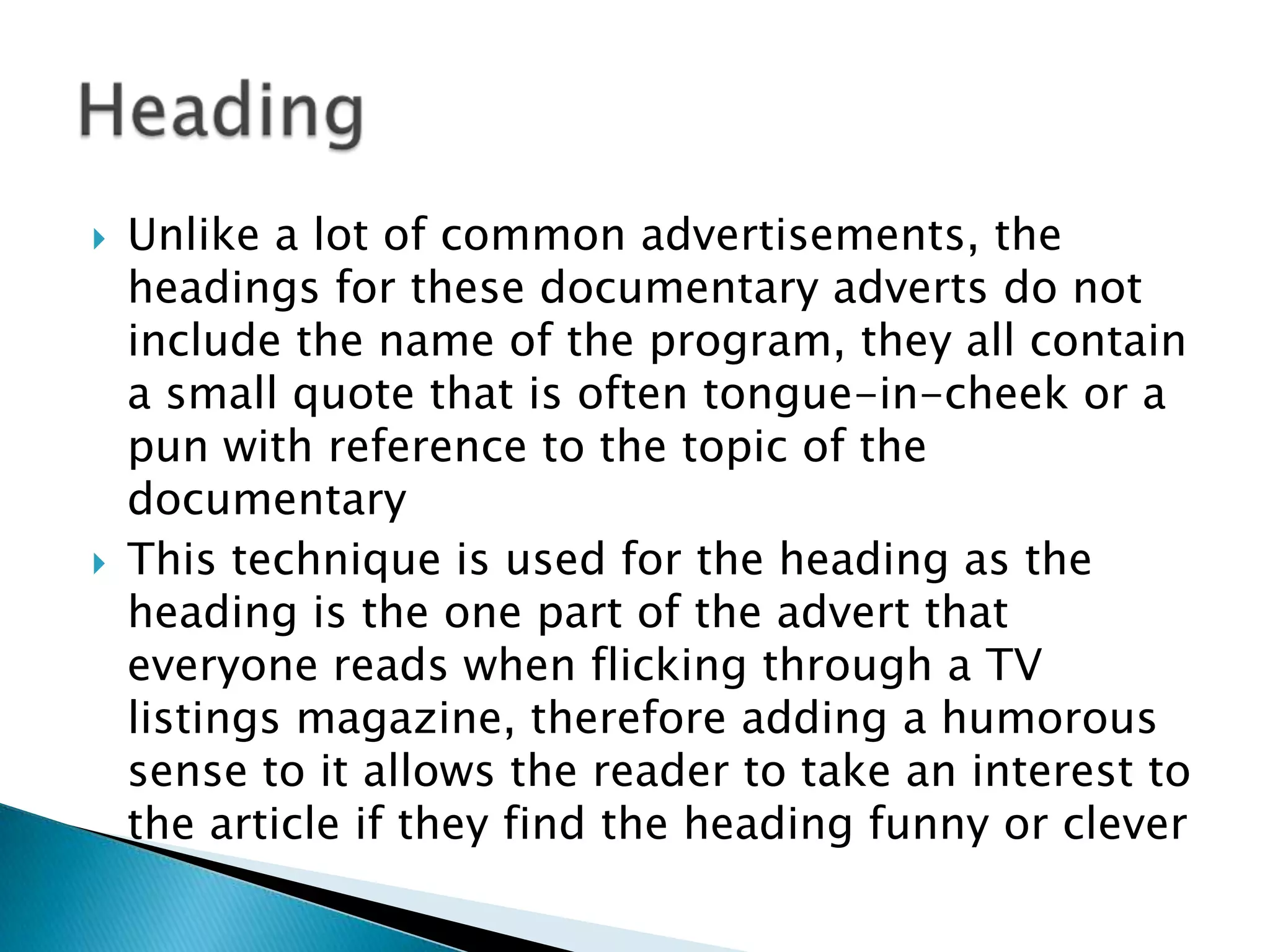  Unlike a lot of common advertisements, the
headings for these documentary adverts do not
include the name of the program, they all contain
a small quote that is often tongue-in-cheek or a
pun with reference to the topic of the
documentary
 This technique is used for the heading as the
heading is the one part of the advert that
everyone reads when flicking through a TV
listings magazine, therefore adding a humorous
sense to it allows the reader to take an interest to
the article if they find the heading funny or clever
 
