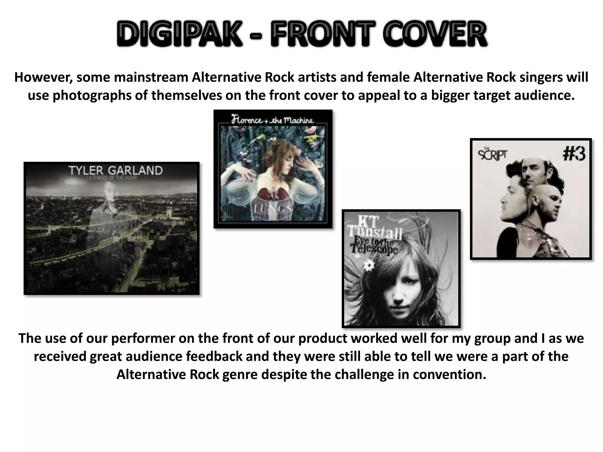 However, some mainstream Alternative Rock artists and female Alternative Rock singers will
use photographs of themselves on the front cover to appeal to a bigger target audience.
The use of our performer on the front of our product worked well for my group and I as we
received great audience feedback and they were still able to tell we were a part of the
Alternative Rock genre despite the challenge in convention.
 