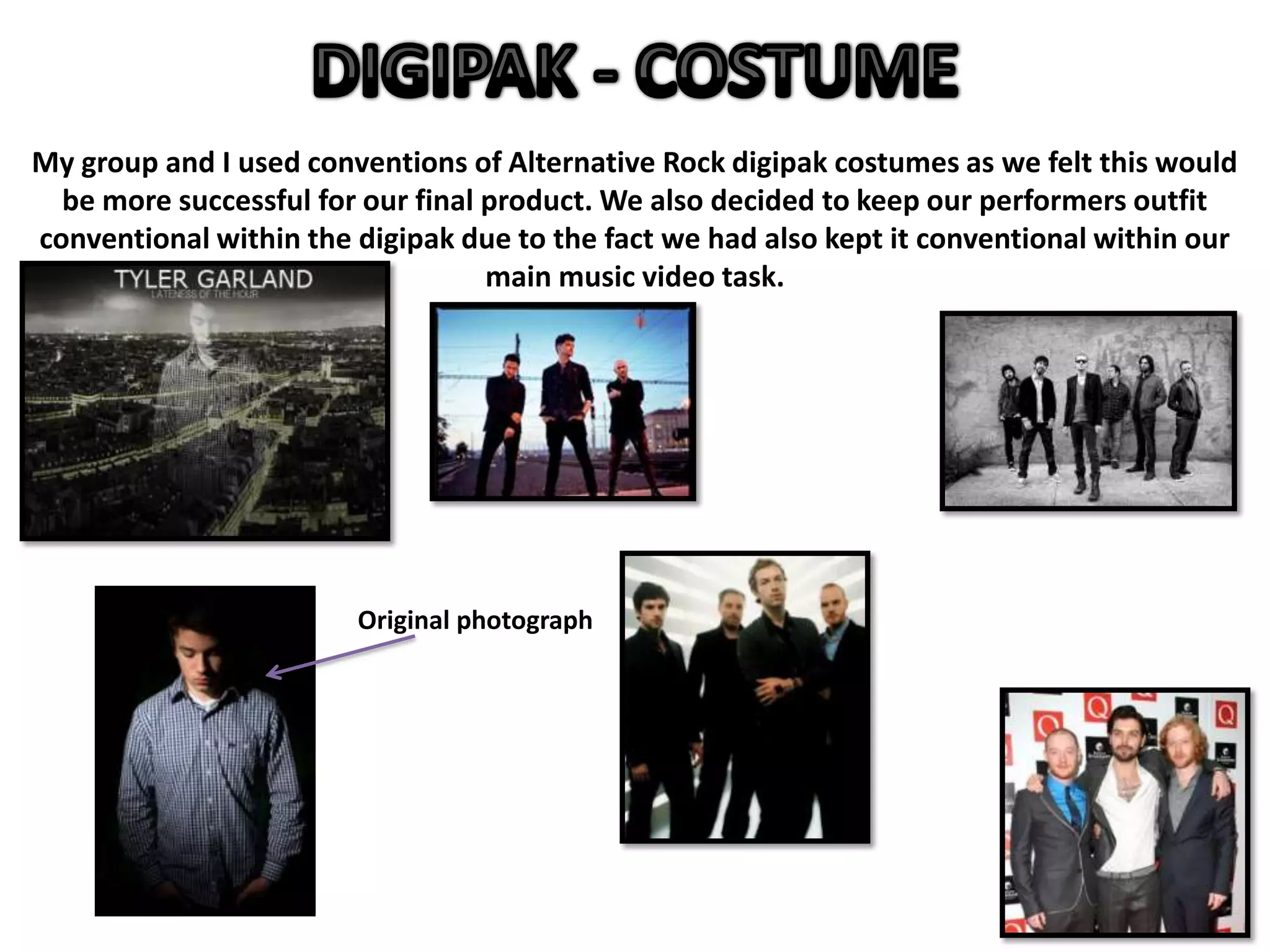 My group and I used conventions of Alternative Rock digipak costumes as we felt this would
be more successful for our final product. We also decided to keep our performers outfit
conventional within the digipak due to the fact we had also kept it conventional within our
main music video task.
Original photograph
 