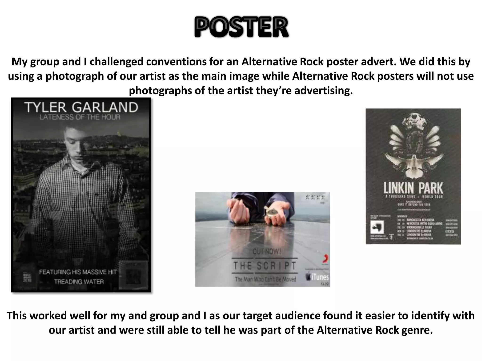My group and I challenged conventions for an Alternative Rock poster advert. We did this by
using a photograph of our artist as the main image while Alternative Rock posters will not use
photographs of the artist they’re advertising.
This worked well for my and group and I as our target audience found it easier to identify with
our artist and were still able to tell he was part of the Alternative Rock genre.
 