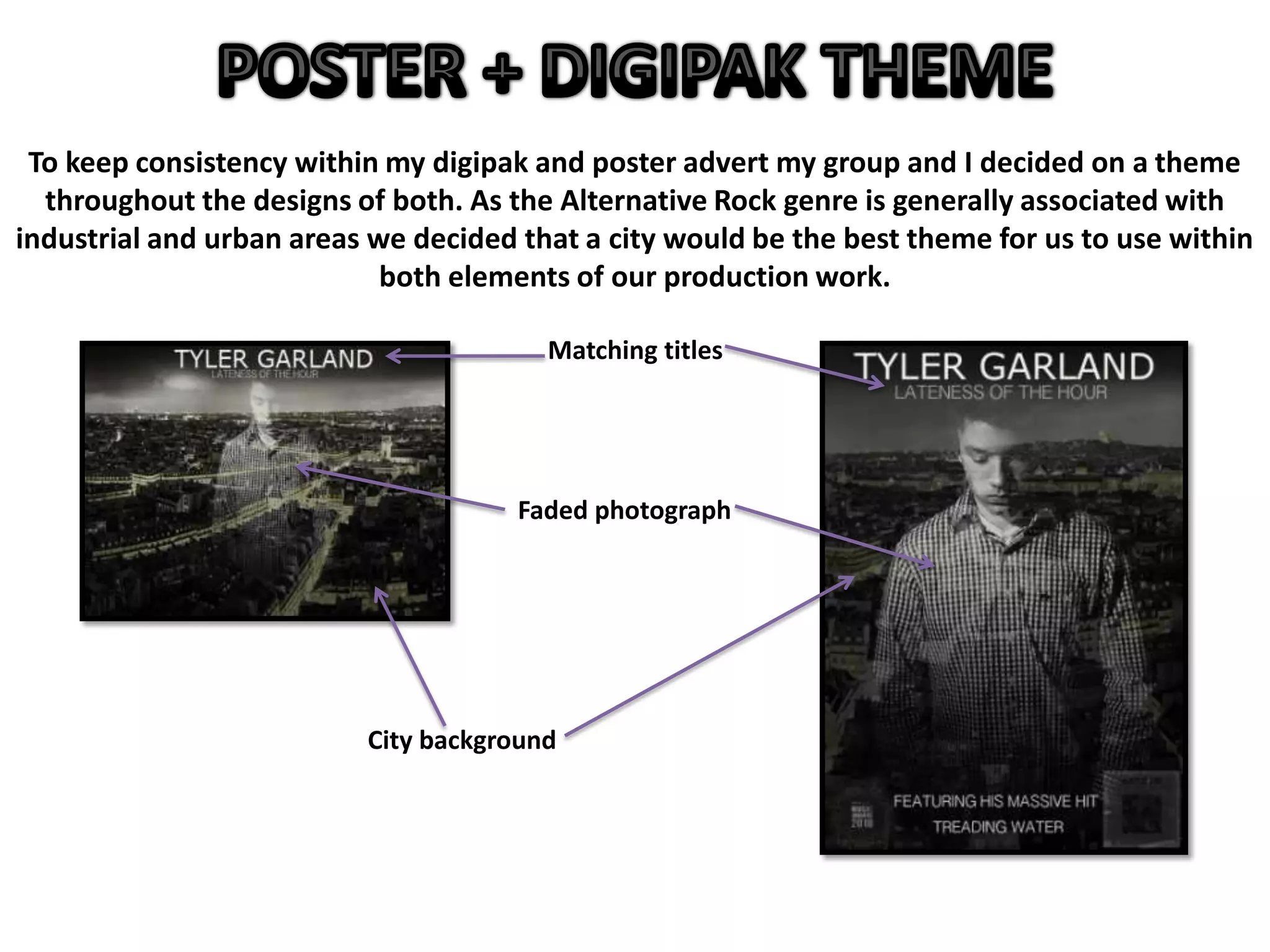 To keep consistency within my digipak and poster advert my group and I decided on a theme
throughout the designs of both. As the Alternative Rock genre is generally associated with
industrial and urban areas we decided that a city would be the best theme for us to use within
both elements of our production work.
City background
Faded photograph
Matching titles
 
