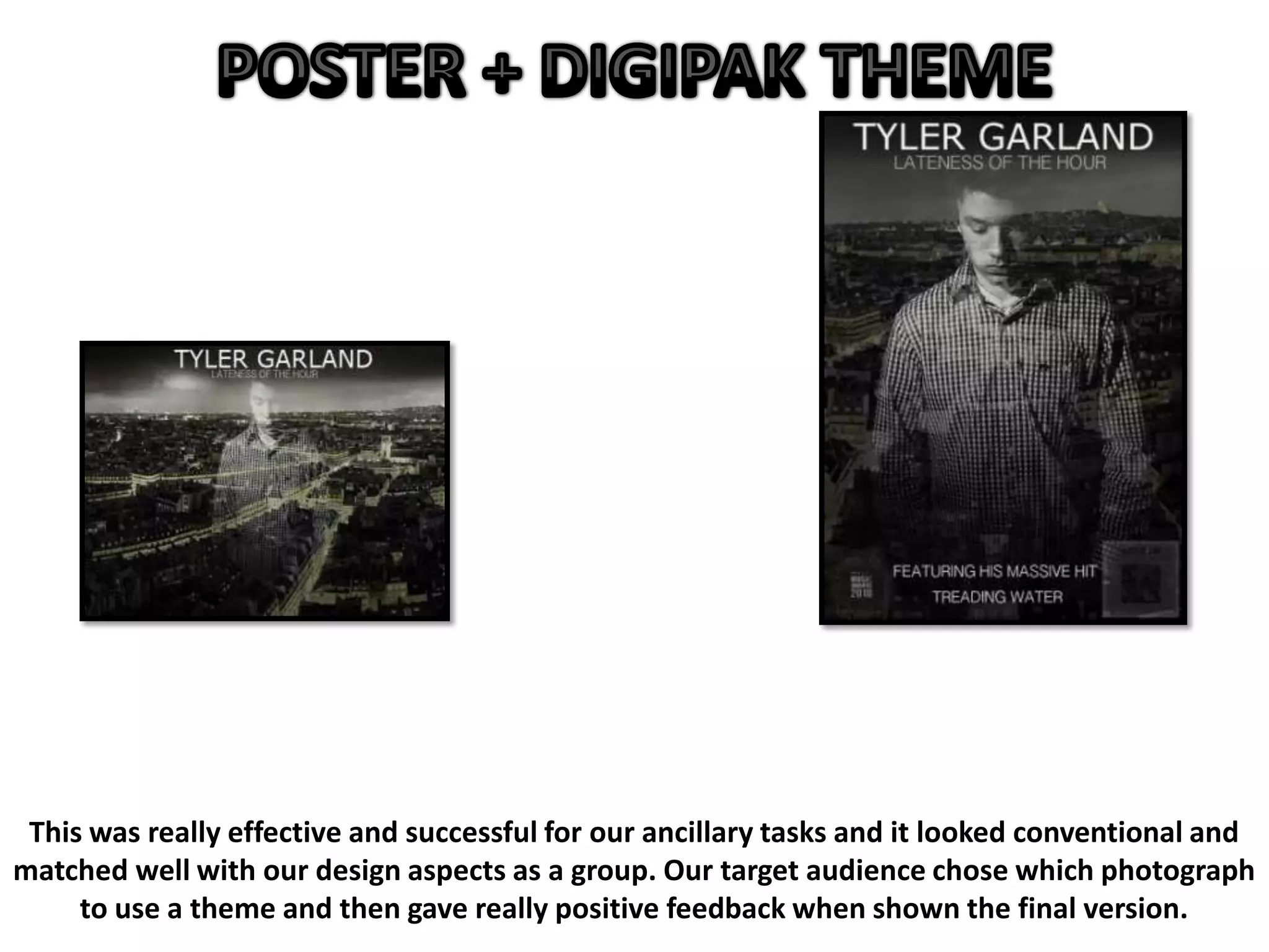 This was really effective and successful for our ancillary tasks and it looked conventional and
matched well with our design aspects as a group. Our target audience chose which photograph
to use a theme and then gave really positive feedback when shown the final version.
 