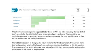 The album name was originally supposed to be ‘Blood on Me’, but after producing the first draft it
didn’t seem to be the right kind of name for our aimed genre and song. This meant that we
needed a new name in which we can use our audience to decide the most suitable name as they
are the audience we are aiming to appeal too.
This led to the decision of changing the album name to the ‘The Explanation’. This name is more
bold and assertive, which will help catch our audiences attention. In addition to this it is also the
first song name of the artists album we have taken after – this gives more reasoning and meaning
to the name of the album as they both link.
 