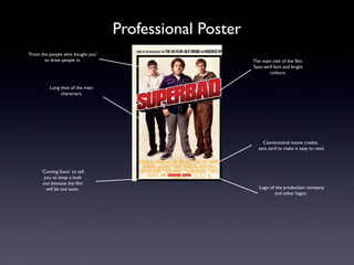 Professional Poster
‘From the people who bought you’
        to draw people in.                               The main title of the film.
                                                         Sans serif font and bright
                                                                 colours.


          Long shot of the main
               characters.




                                                             Conventional movie credits.
                                                           sans serif to make it easy to read.



      ‘Coming Soon’ to tell
       you to keep a look
       out because the film
        will be out soon.                                   Logo of the production company
                                                                    and other logos.
 