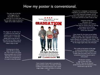 How my poster is conventional.
                                                                                                    A quote from a newspaper is conventional,
                                                                                                  I decided to use the New York Times because
        The main title of the film
                                                                                                      it is a well respected newspaper and will
          is the biggest text on
                                                                                                 therefore make people want to go and watch it.
         the poster to make it
                                                                                                   It is in sans serif font to make it easy to read.
       stand out. It is in sans serif
  font to make it easy to read and is                                                                               Long shot of the main
    bright red to make it stand out.                                                                                  characters, this is
                                                                                                              to show clearly to the audience
                                                                                                          that they are nerds as they are wearing
                                                                                                                stereotypical nerdy clothing.
                                                                                                             In every poster there is a picture
                                                                                                                   of the main characters.
 The slogan for our film here. It
  is a mysterious and makes the
                                                                                                      I have chosen for the actors to be holding
   audience want to know what
                                                                                                    different props. Two of the three nerds are
   there mission is. It will make
                                                                                                  holding nerdy items like a lightsaber and school
   people want to go and see it.
                                                                                                books whereas one is holding a crate of beer. This
Sans serif font to make it easy to
                                                                                                 gives a bit of the storyline and this is conventional
 read and the black furthermore
                                                                                                     for the image to give away a bit of the plot.
       makes it easy to read.


                                                                                                      Film credits at the bottom of the page
        Coming soon to show
                                                                                                         to show the production company
       when the film is coming
                                                                                                   etc. Sans serif font to make it easy to read.
   out. This is used in the poster
                                                                                                    Credits make the poster look a lot more
   because people want to know
                                                                                                     conventional because they are used in
    when they can come and see
                                                                                                                    every poster.
    the film. It is conventional as
   it is used in every film poster.
                                                                                                               Production company
                                                                                                            logo to show who made
                                               I have created a house style in my poster by              the film. They use this because
                                              using consistent colours, red, black and white.       people become fans of companies so they
                                              It follows conventions because it has a quote,               would want to go see this
                                                image, slogan, credits and when it is coming
                                                                     out.
 