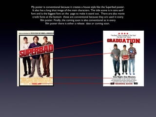 My poster is conventional because it creates a house style like the Superbad poster.
 It also has a long shot image of the main characters. The title scene is in sans serif
font and is the biggest font on the page to make it stand out. There are also movie
 credit fonts at the bottom these are conventional because they are used in every
         film poster. Finally, the coming soon is also conventional as in every
              film poster there is either a release date or coming soon.
 