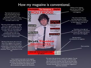 How my magazine is conventional.
                                                                                                                        Website of the magazine,
                                                                                                                       date and issue number. This
                                                                                                                        is conventional as it used
                                                                                                                             in all magazines.
         Mast head will stand out as it
        used red and black font colour
         which contrast together and
      will therefore stand it. It is in sans                                                                                 Title of the article followed
    serif font to make it stand out further                                                                                 by a brief description of what
           and make it easier to read.                                                                                 is in the article. This is conventional
                                                                                                                           as many magazines have lots of
                                                                                                                                       coverlines.
 Main story of the magazine is the biggest
   text on the magazine except the mast
 head. There is also a brief description of
 the article, which will make people want                                                                                       Coverlines on the right and
    to read it. The text is sans serif font                                                                                left of the magazine is conventional
        to make it easy to read. It is                                                                                     as it shows the reader that there is
      conventional for the main article                                                                                        lots to read in the magazine.
  to have a brief description as it makes
      people want to read the article.
                                                                                                                           Barcode which is
                                                                                                                      conventional for all magazines

 Mid shot of the person who is the main
 focus of the magazine. He is dressed in
 a suit to show that he is important and
connotes fame. it will attract the audience                                                                                                   More coverlines
  to the magazine as they want to know
what Brett Tinnion is saying about his new
                   film.




                                                                         The route of the eye format is used in this magazine. You see
                      I have created a house style on this magazine
                                                                           the mast head then you see the image to the main article,
                   front cover by using only three colours; red, black
                                                                          then you see some coverlines, then you see the main article
                  and white. I have chosen these colours so it relates
                                                                         name and brief description and then finally another coverline
                      to my film and therefore the audience will be
                                                                           and then a barcode which is conventional for magazines to
                     able to associate the magazine with Graduation.
                                                                                            follow this convention.
 