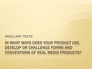 ANCILLARY TEXTS IN WHAT WAYS DOES YOUR PRODUCT USE, DEVELOP OR CHALLENGE FORMS AND CONVENTIONS OF REAL MEDIA PRODUCTS? 