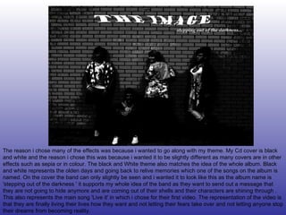 The reason i chose many of the effects was because i wanted to go along with my theme. My Cd cover is black and white and the reason i chose this was because i wanted it to be slightly different as many covers are in other effects such as sepia or in colour. The black and White theme also matches the idea of the whole album. Black and white represents the olden days and going back to relive memories which one of the songs on the album is named. On the cover the band can only slightly be seen and i wanted it to look like this as the album name is 'stepping out of the darkness ' it supports my whole idea of the band as they want to send out a message that they are not going to hide anymore and are coming out of their shells and their characters are shining through . This also represents the main song 'Live it' in which i chose for their first video. The representation of the video is that they are finally living their lives how they want and not letting their fears take over and not letting anyone stop their dreams from becoming reality. 
