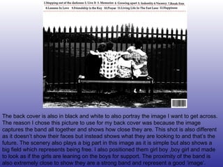 The back cover is also in black and white to also portray the image I want to get across. The reason I chose this picture to use for my back cover was because the image captures the band all together and shows how close they are. This shot is also different as it doesn’t show their faces but instead shows what they are looking to and that’s the future. The scenery also plays a big part in this image as it is simple but also shows a big field which represents being free. I also positioned them girl boy ,boy girl and made to look as if the girls are leaning on the boys for support. The proximity of the band is also extremely close to show they are a strong band and represent a good ‘image’. 