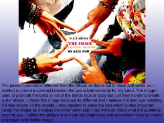 The poster I created is different from the Album as this is not in black and white  as I wanted to create a contrast between the two advertisements for my band. The image I used to promote the band is not of the bands face or body but just their hands to create a star shape. I chose this image because its different and I believe it is also eye catching if it was shown on the streets. I also decided to place the text which is also important inside the shape as it makes the information stand out more as that’s what the audience need to see. I edited the picture and made the brightness and saturation higher to create a stronger and visible image. 