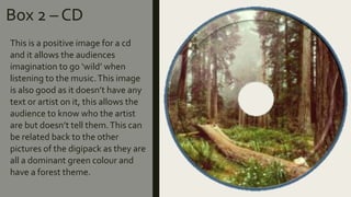 Box 2 – CD
This is a positive image for a cd
and it allows the audiences
imagination to go ‘wild’ when
listening to the music.This image
is also good as it doesn’t have any
text or artist on it, this allows the
audience to know who the artist
are but doesn’t tell them.This can
be related back to the other
pictures of the digipack as they are
all a dominant green colour and
have a forest theme.
 