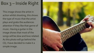 Box 3 – Inside Right
This image shows the artist in
action whilst shooting, this shows
the type of music that the artist
plays and grabs the audiences
attention if they like that genre of
music. Having a guitar in the
image shows that most of the
songs will be slow and love related.
As this photo will go behind the
CD, I have decided to make it a
simple image.
 
