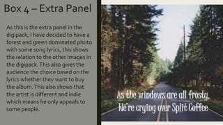 Box 4 – Extra Panel
As this is the extra panel in the
digipack, I have decided to have a
forest and green dominated photo
with some song lyrics, this shows
the relation to the other images in
the digipack.This also gives the
audience the choice based on the
lyrics whether they want to buy
the album.This also shows that
the artist is different and indie
which means he only appeals to
some people.
 