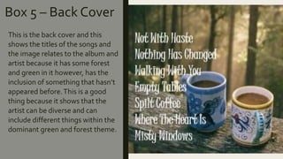 Box 5 – Back Cover
This is the back cover and this
shows the titles of the songs and
the image relates to the album and
artist because it has some forest
and green in it however, has the
inclusion of something that hasn’t
appeared before.This is a good
thing because it shows that the
artist can be diverse and can
include different things within the
dominant green and forest theme.
 
