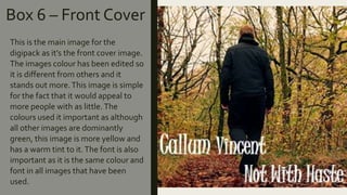 Box 6 – Front Cover
This is the main image for the
digipack as it’s the front cover image.
The images colour has been edited so
it is different from others and it
stands out more.This image is simple
for the fact that it would appeal to
more people with as little. The
colours used it important as although
all other images are dominantly
green, this image is more yellow and
has a warm tint to it.The font is also
important as it is the same colour and
font in all images that have been
used.
 