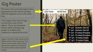 Gig Poster
The font is the same throughout the
gig poster but also shows synergy
with the digipack as its is the same
font.
The image is the same image
as the front cover of the
album.This is an important
factor whilst making a gig
poster as it allows the
audience to identify the artist.
Again, the font is the same as the
album which shows synergy.This
time it is the same colour which
allows the audience to identify
the artist without hearing their
songs.
 