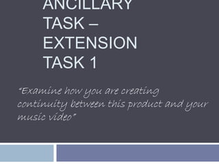 ANCILLARY
TASK –
EXTENSION
TASK 1
“Examine how you are creating
continuity between this product and your
music video”
 