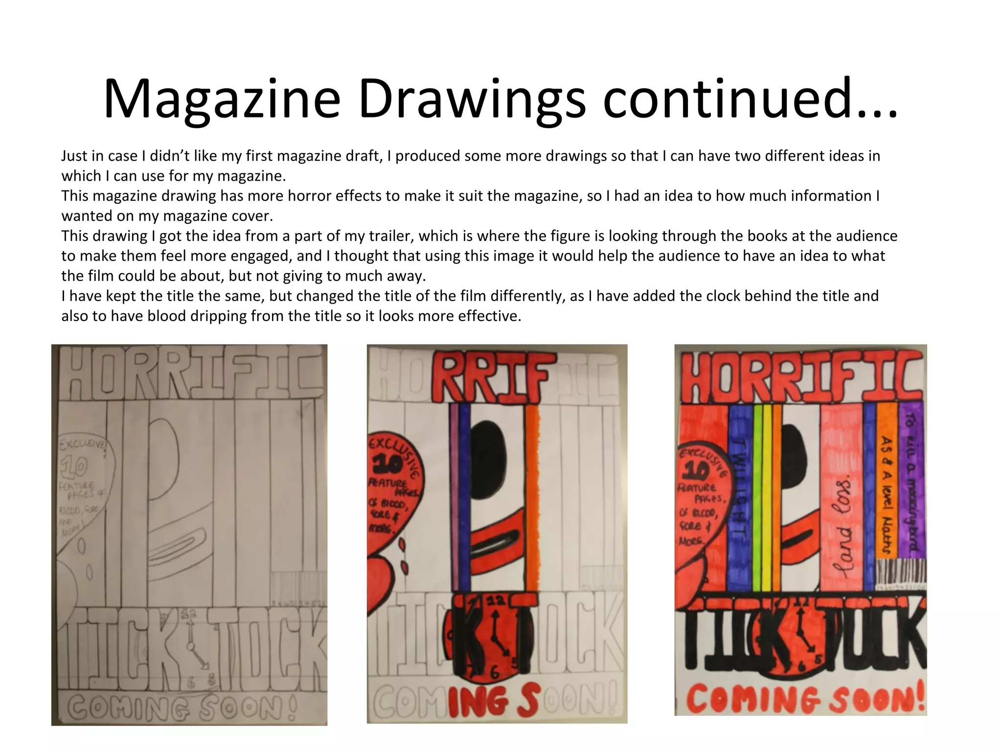 Magazine Drawings continued...
Just in case I didn’t like my first magazine draft, I produced some more drawings so that I can have two different ideas in
which I can use for my magazine.
This magazine drawing has more horror effects to make it suit the magazine, so I had an idea to how much information I
wanted on my magazine cover.
This drawing I got the idea from a part of my trailer, which is where the figure is looking through the books at the audience
to make them feel more engaged, and I thought that using this image it would help the audience to have an idea to what
the film could be about, but not giving to much away.
I have kept the title the same, but changed the title of the film differently, as I have added the clock behind the title and
also to have blood dripping from the title so it looks more effective.
 