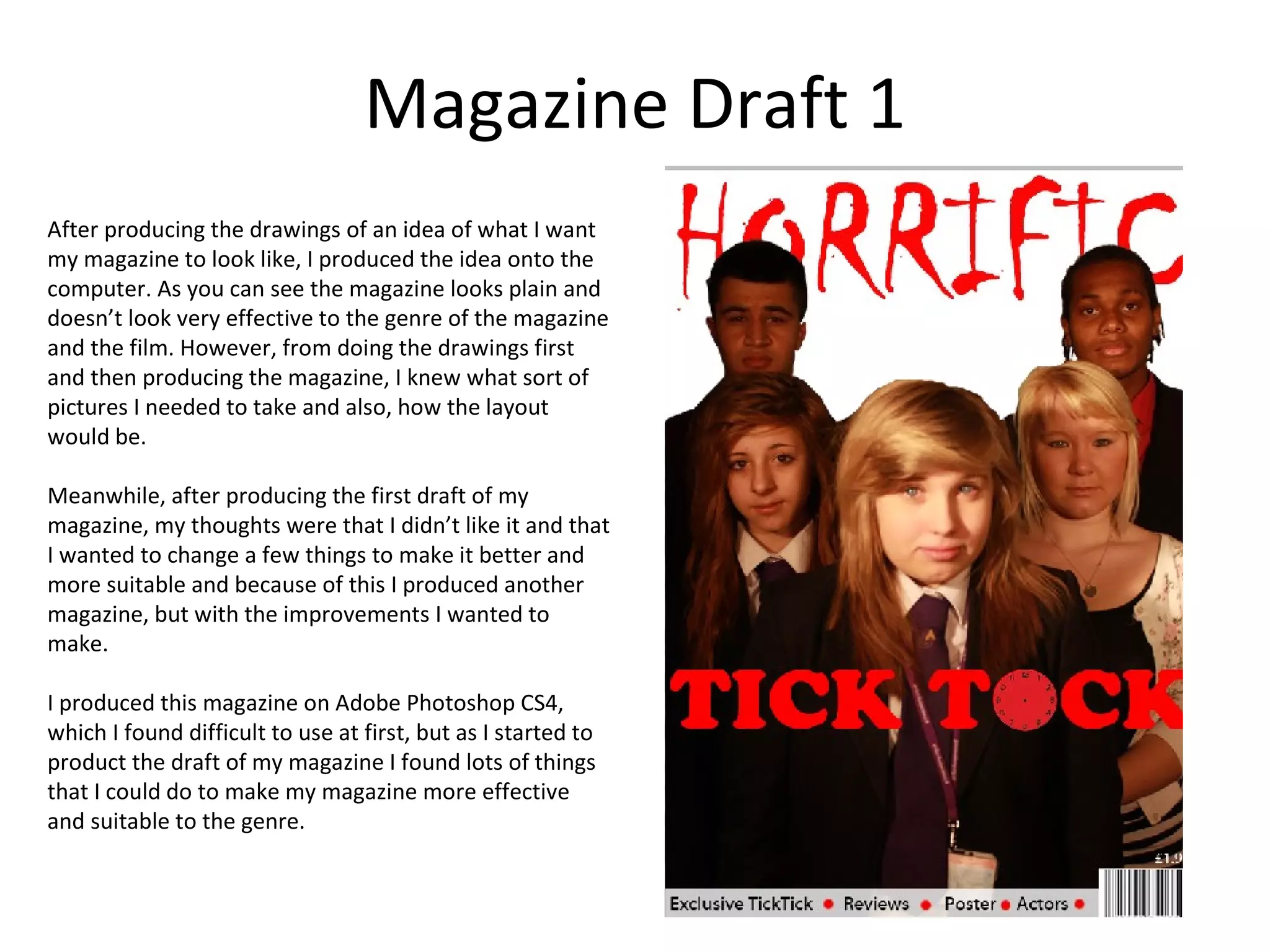 Magazine Draft 1
After producing the drawings of an idea of what I want
my magazine to look like, I produced the idea onto the
computer. As you can see the magazine looks plain and
doesn’t look very effective to the genre of the magazine
and the film. However, from doing the drawings first
and then producing the magazine, I knew what sort of
pictures I needed to take and also, how the layout
would be.

Meanwhile, after producing the first draft of my
magazine, my thoughts were that I didn’t like it and that
I wanted to change a few things to make it better and
more suitable and because of this I produced another
magazine, but with the improvements I wanted to
make.

I produced this magazine on Adobe Photoshop CS4,
which I found difficult to use at first, but as I started to
product the draft of my magazine I found lots of things
that I could do to make my magazine more effective
and suitable to the genre.
 
