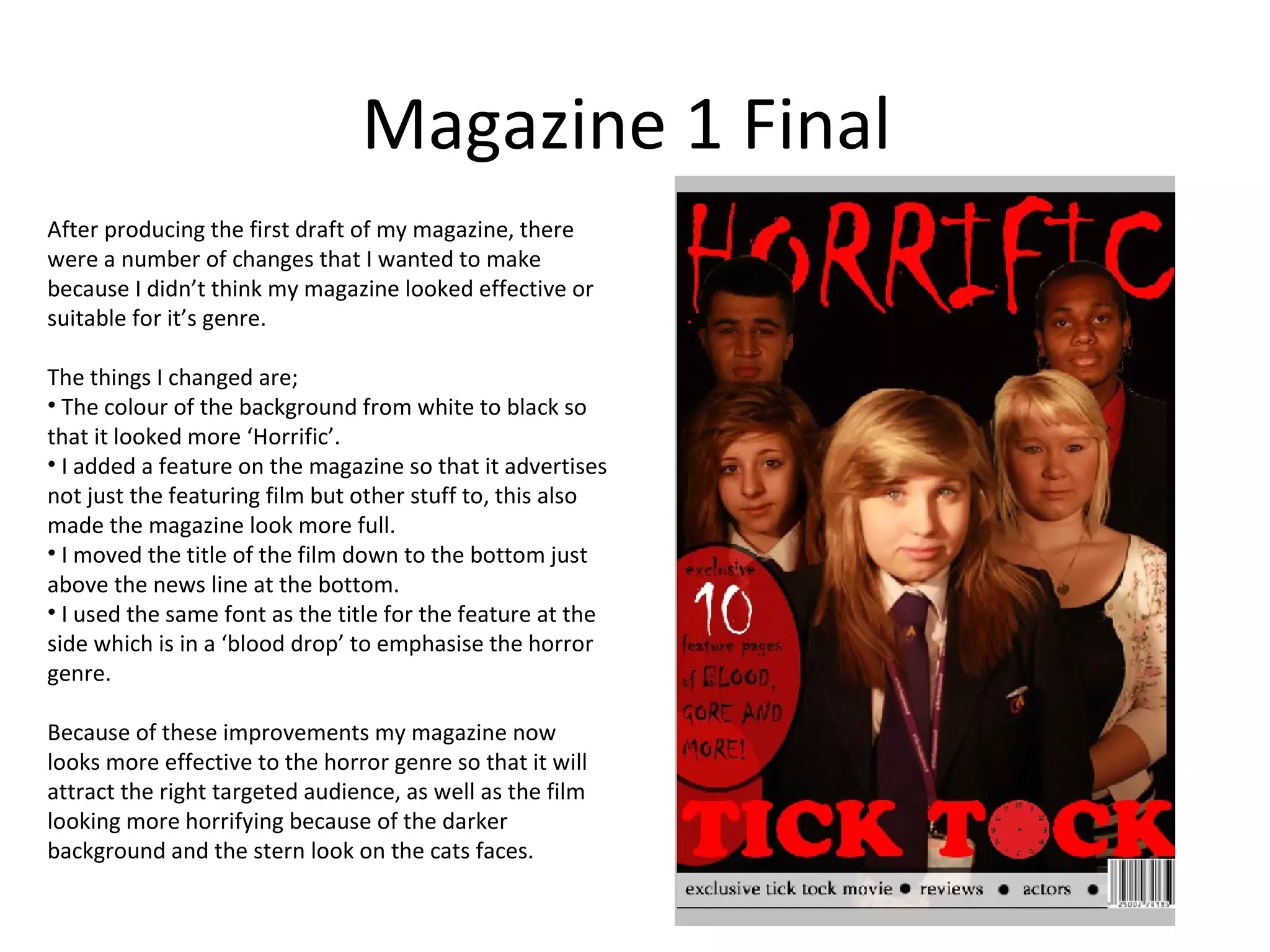 Magazine 1 Final
After producing the first draft of my magazine, there
were a number of changes that I wanted to make
because I didn’t think my magazine looked effective or
suitable for it’s genre.

The things I changed are;
• The colour of the background from white to black so
that it looked more ‘Horrific’.
• I added a feature on the magazine so that it advertises
not just the featuring film but other stuff to, this also
made the magazine look more full.
• I moved the title of the film down to the bottom just
above the news line at the bottom.
• I used the same font as the title for the feature at the
side which is in a ‘blood drop’ to emphasise the horror
genre.

Because of these improvements my magazine now
looks more effective to the horror genre so that it will
attract the right targeted audience, as well as the film
looking more horrifying because of the darker
background and the stern look on the cats faces.
 