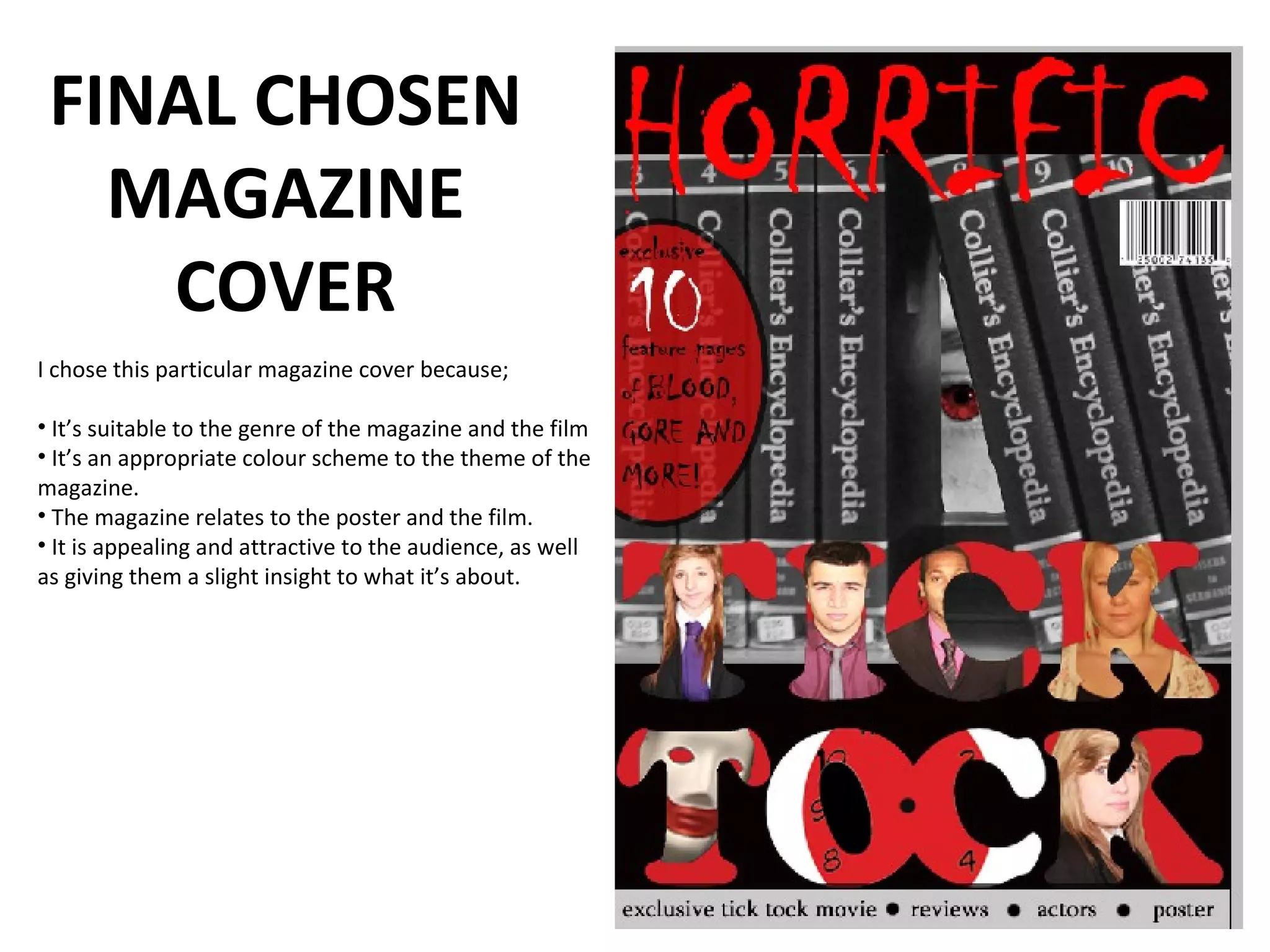 FINAL CHOSEN
   MAGAZINE
    COVER
I chose this particular magazine cover because;

• It’s suitable to the genre of the magazine and the film
• It’s an appropriate colour scheme to the theme of the
magazine.
• The magazine relates to the poster and the film.
• It is appealing and attractive to the audience, as well
as giving them a slight insight to what it’s about.
 