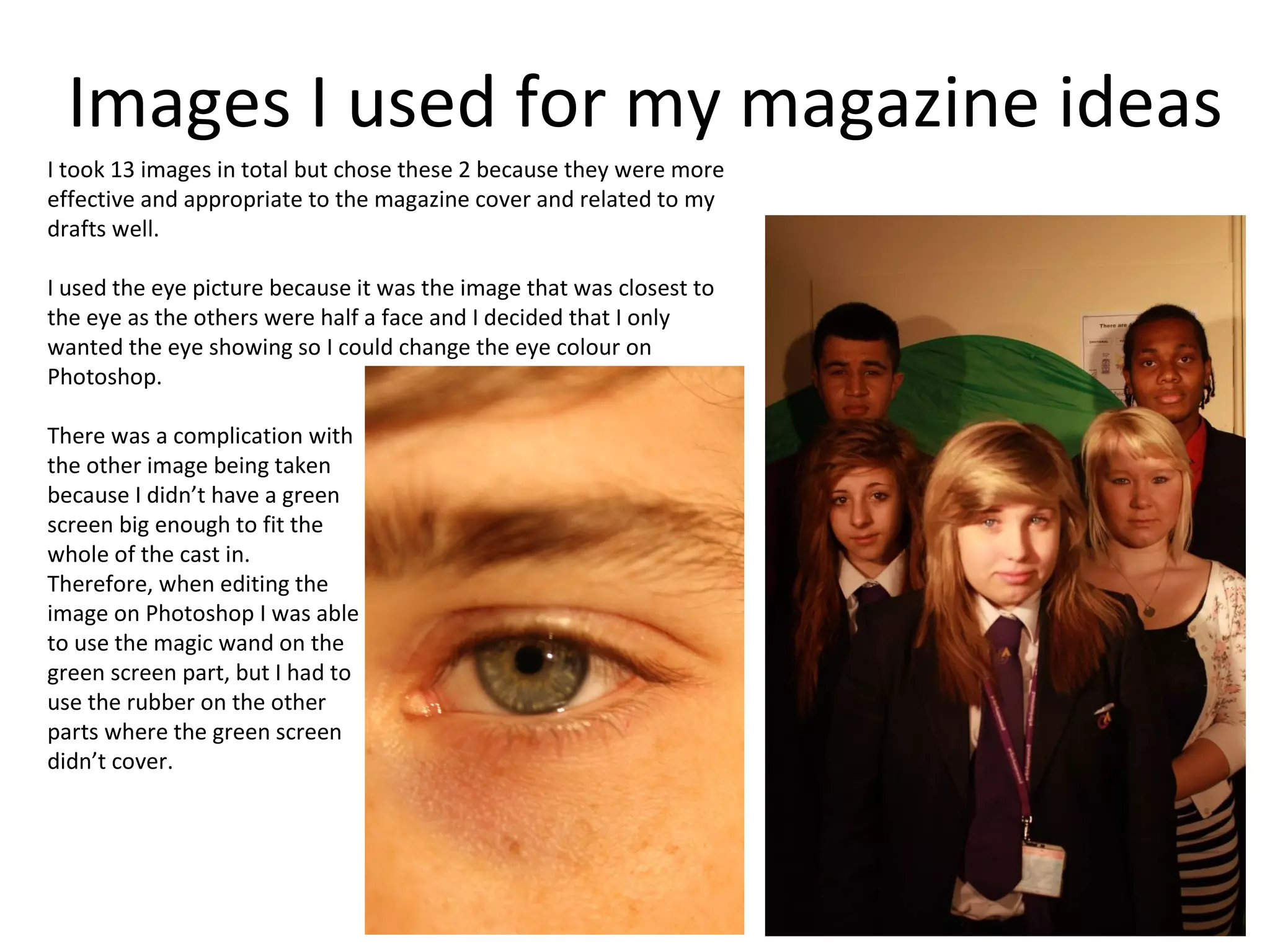Images I used for my magazine ideas
I took 13 images in total but chose these 2 because they were more
effective and appropriate to the magazine cover and related to my
drafts well.

I used the eye picture because it was the image that was closest to
the eye as the others were half a face and I decided that I only
wanted the eye showing so I could change the eye colour on
Photoshop.

There was a complication with
the other image being taken
because I didn’t have a green
screen big enough to fit the
whole of the cast in.
Therefore, when editing the
image on Photoshop I was able
to use the magic wand on the
green screen part, but I had to
use the rubber on the other
parts where the green screen
didn’t cover.
 