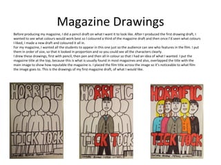 Magazine Drawings
Before producing my magazine, I did a pencil draft on what I want it to look like. After I produced the first drawing draft, I
wanted to see what colours would work best so I coloured a third of the magazine draft and then once I’d seen what colours
I liked, I made a new draft and coloured it all in.
For my magazine, I wanted all the students to appear in this one just so the audience can see who features in the film. I put
them in order of size, so that it looked in proportion and so you could see all the characters clearly.
I drew these drawings, first with pencil, then pen and then all in colour so that I had an idea of what I wanted. I put the
magazine title at the top, because this is what is usually found in most magazines and also, overlapped the title with the
main image to show how reputable the magazine is. I placed the film title across the image so it’s noticeable to what film
the image goes to. This is the drawings of my first magazine draft, of what I would like.
 