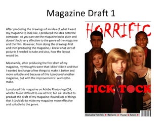 Magazine Draft 1
After producing the drawings of an idea of what I want
my magazine to look like, I produced the idea onto the
computer. As you can see the magazine looks plain and
doesn’t look very effective to the genre of the magazine
and the film. However, from doing the drawings first
and then producing the magazine, I knew what sort of
pictures I needed to take and also, how the layout
would be.

Meanwhile, after producing the first draft of my
magazine, my thoughts were that I didn’t like it and that
I wanted to change a few things to make it better and
more suitable and because of this I produced another
magazine, but with the improvements I wanted to
make.

I produced this magazine on Adobe Photoshop CS4,
which I found difficult to use at first, but as I started to
product the draft of my magazine I found lots of things
that I could do to make my magazine more effective
and suitable to the genre.
 