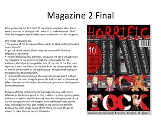Magazine 2 Final
After producing the first draft of my second magazine idea, there
were a number of changes that I wanted to make because I didn’t
think my magazine looked effective or suitable for it’s horror genre.

The things I changed are;
• The colour of the background from white to black so that it looked
more ‘Horrific’.
• I got rid of the second blood drop because it didn’t look as
effective as I planned.
• The title format is now different, because I felt like I should relate
my magazine to my posters so that it’s recognisable for the
audience, therefore I changed the font of the title of the film, and
replaced it with the format of the title from my chosen poster idea.
• I moved the barcode to the top because I thought that seeing all
the books was that important.
• I removed the clock because the new title already has it in there.
• I changed the main image to greyscale and this was so the red eye
effect I created on Photoshop would show up more on the character
behind the books.

Because of these improvements my magazine now looks more
effective to the horror genre so that it will attract the right targeted
audience, as well as the film looking more horrifying because of the
darker background and the image I have used looks more scarier.
Also, this magazine final also relates to my poster and the film
because the main image is out of the film, I just used the green
screen to place the eye behind the books.
 