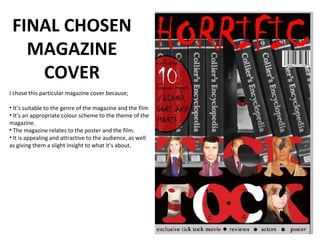 FINAL CHOSEN
   MAGAZINE
    COVER
I chose this particular magazine cover because;

• It’s suitable to the genre of the magazine and the film
• It’s an appropriate colour scheme to the theme of the
magazine.
• The magazine relates to the poster and the film.
• It is appealing and attractive to the audience, as well
as giving them a slight insight to what it’s about.
 