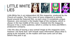 LITTLE WHITE
LIES
Little White lies is an independent UK film magazine, produced by the
Church of London. The front cover of every magazine is entirely
based around the featured film, so each cover is completely unique.
However, one constant is the header/logo of the company, which is
always in the top middle of the cover. I looked into the magazine
because it has a niche audience, which is similar to mine and Millie’s
production company.
I like the idea of having a very central image to the magazine cover,
however I do think that I will include some information about what is
going to be included, so the readers will have some sort of idea
before they pick it up.
 