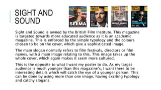 SIGHT AND
SOUND
Sight and Sound is owned by the British Film Institute. This magazine
is targeted towards more educated audience as it is an academic
magazine. This is enforced by the simple typology and the colours
chosen to be on the cover, which give a sophisticated image.
The main slogan normally refers to film festivals, directors or film
names, with a main image relating to this. This image takes up the
whole cover, which again makes it seem more cultured.
This is the opposite to what I want my poster to do. As my target
audience is much younger than this magazine’s, I want there to be
interesting details which will catch the eye of a younger person. This
can be done by using more than one image, having exciting typology
and catchy slogans.
 