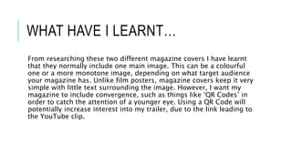 WHAT HAVE I LEARNT…
From researching these two different magazine covers I have learnt
that they normally include one main image. This can be a colourful
one or a more monotone image, depending on what target audience
your magazine has. Unlike film posters, magazine covers keep it very
simple with little text surrounding the image. However, I want my
magazine to include convergence, such as things like ‘QR Codes’ in
order to catch the attention of a younger eye. Using a QR Code will
potentially increase interest into my trailer, due to the link leading to
the YouTube clip.
 